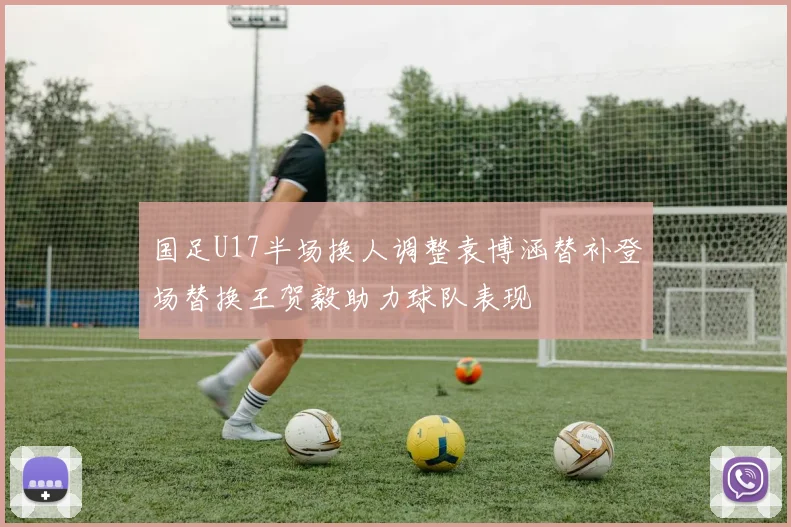 国足U17半场换人调整袁博涵替补登场替换王贺毅助力球队表现