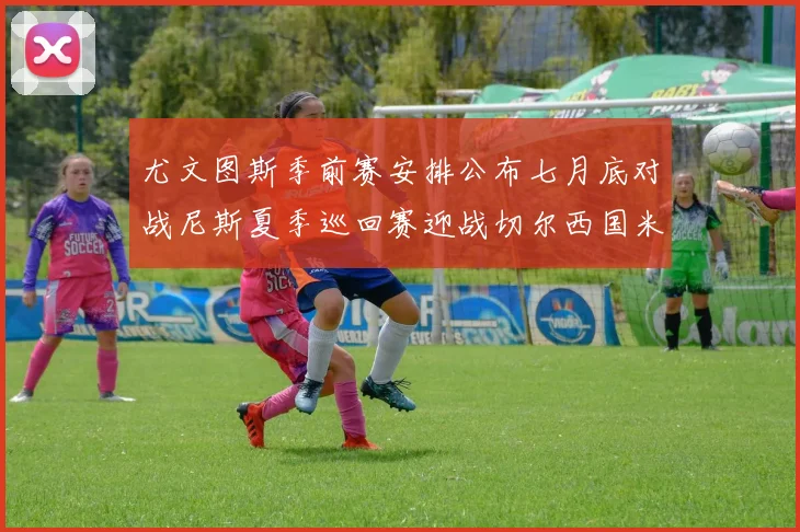 尤文图斯季前赛安排公布七月底对战尼斯夏季巡回赛迎战切尔西国米巴勒莫