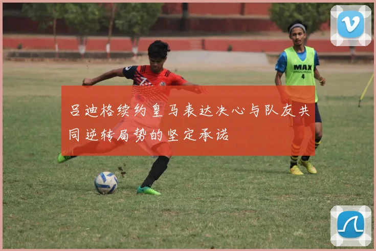 吕迪格续约皇马表达决心与队友共同逆转局势的坚定承诺