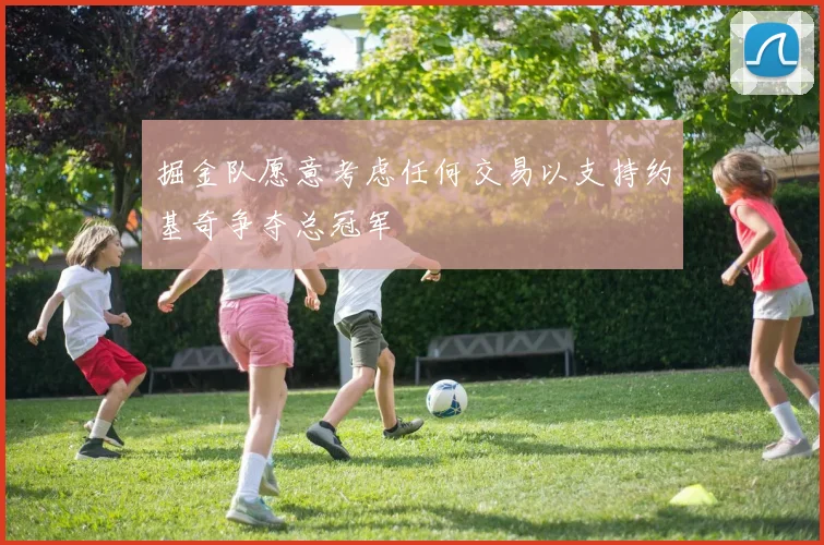 掘金队愿意考虑任何交易以支持约基奇争夺总冠军