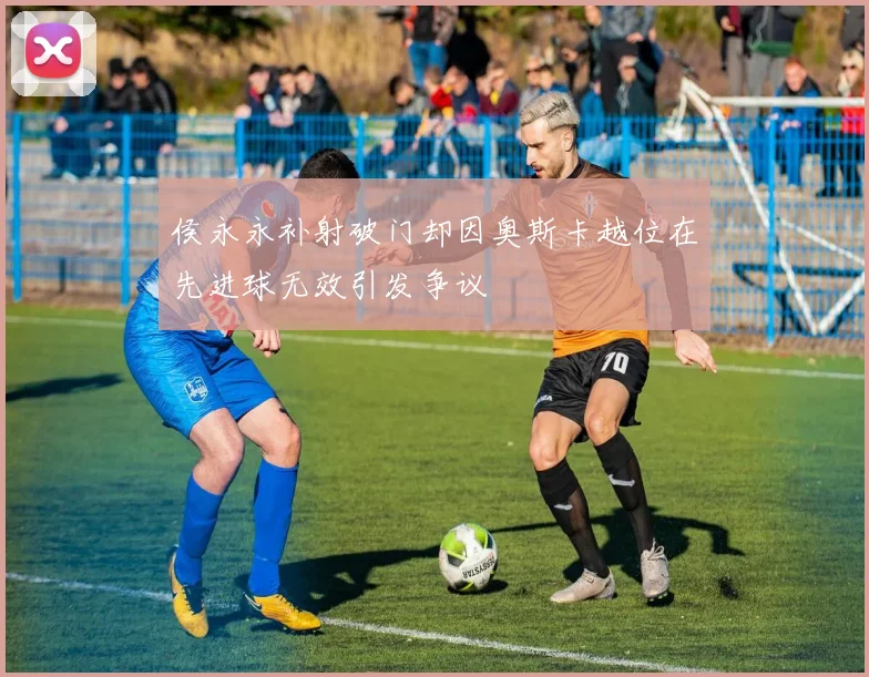 侯永永补射破门却因奥斯卡越位在先进球无效引发争议