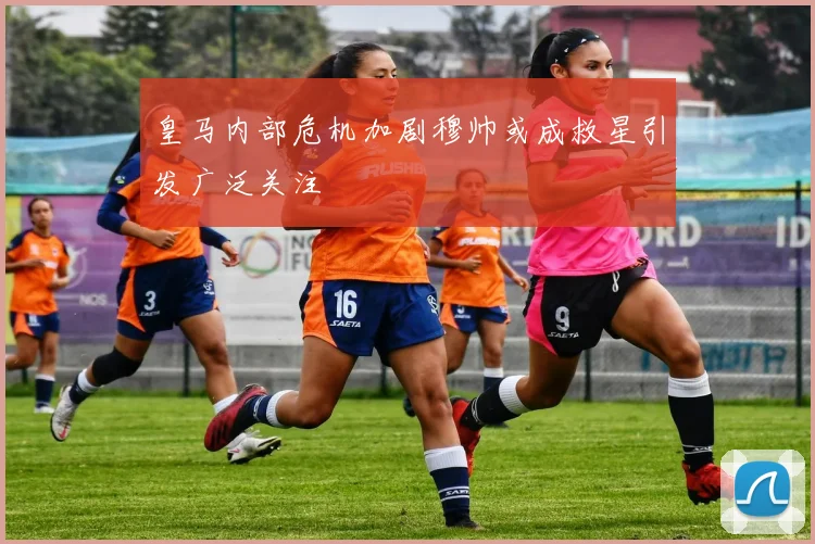 皇马内部危机加剧穆帅或成救星引发广泛关注