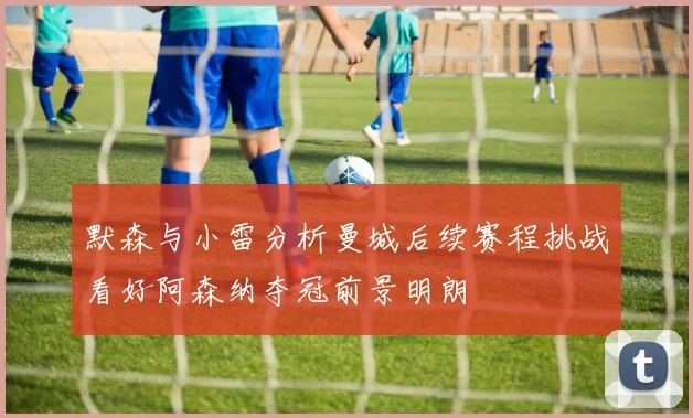 默森与小雷分析曼城后续赛程挑战看好阿森纳夺冠前景明朗