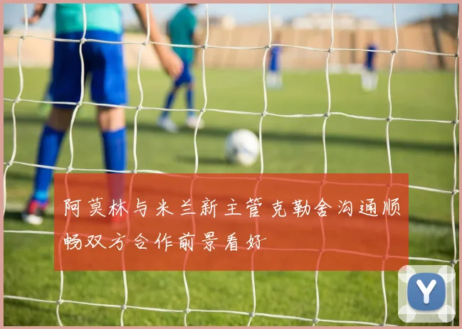 阿莫林与米兰新主管克勒舍沟通顺畅双方合作前景看好