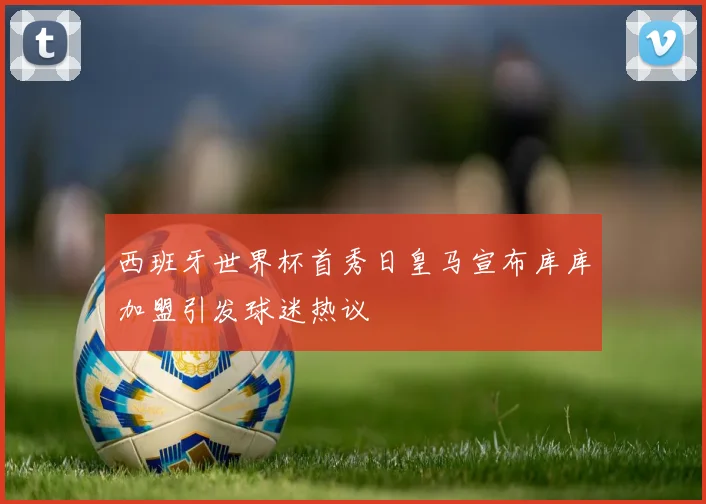 西班牙世界杯首秀日皇马宣布库库加盟引发球迷热议