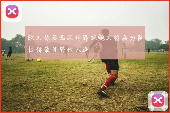 欧文称若西汉姆降级鲍文将成为萨拉赫最佳替代人选