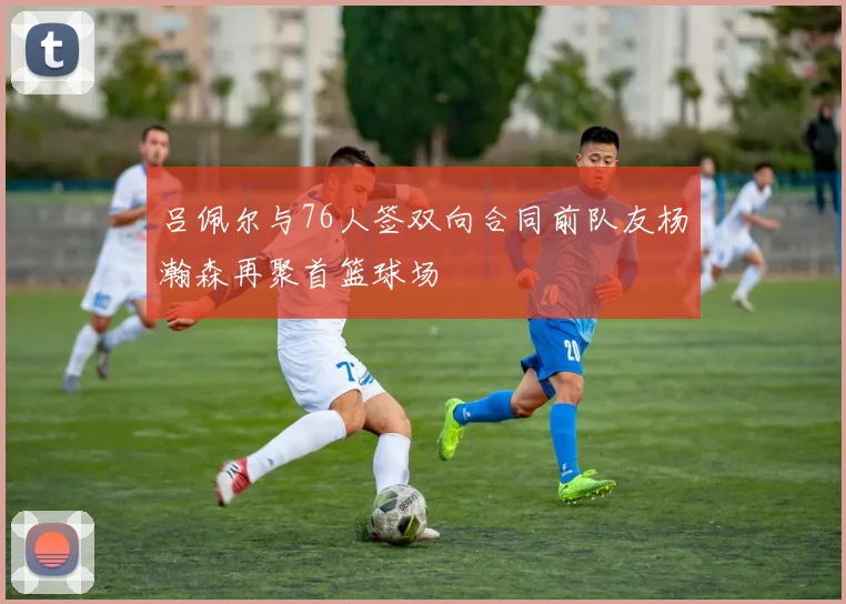 吕佩尔与76人签双向合同前队友杨瀚森再聚首篮球场