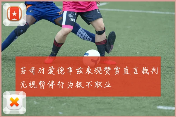 芬奇对爱德华兹表现赞赏直言裁判无视暂停行为极不职业